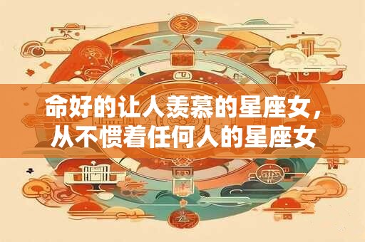 命好的让人羡慕的星座女,从不惯着任何人的星座女 命好的让人羡慕的星座女,从不惯着任何人的星座女