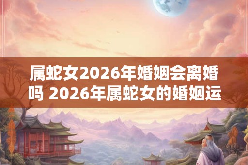 属蛇女2026年婚姻会离婚吗 2026年属蛇女的婚姻运势 属蛇女2026年婚姻会离婚吗 2026年属蛇女的婚姻运势