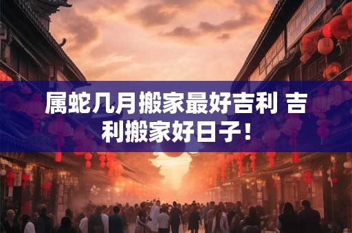 属蛇几月搬家最好吉利 吉利搬家好日子! 属蛇几月搬家最好吉利 吉利搬家好日子!