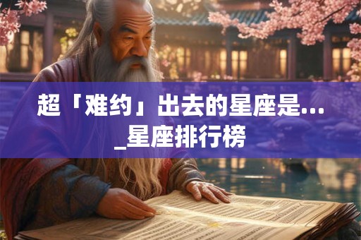 超「难约」出去的星座是…_星座排行榜