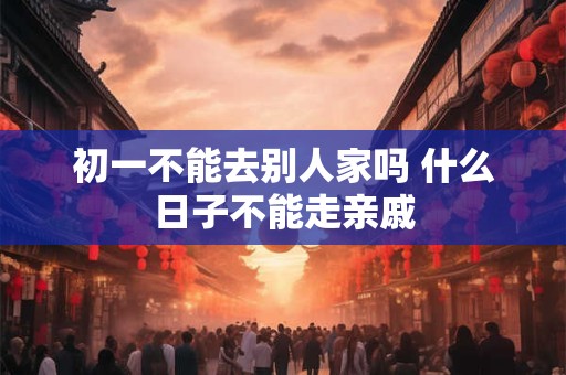 初一不能去别人家吗 什么日子不能走亲戚