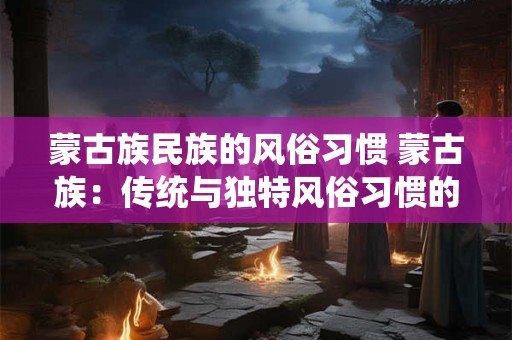 蒙古族民族的风俗习惯 蒙古族:传统与独特风俗习惯的碰撞 蒙古族民族的风俗习惯 蒙古族:传统与独特风俗习惯的碰撞