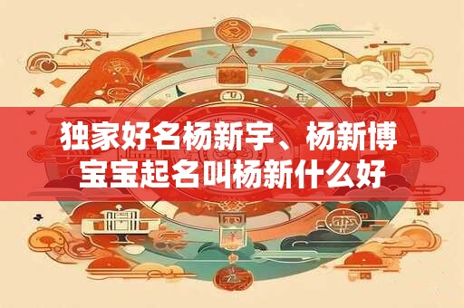 独家好名杨新宇、杨新博 宝宝起名叫杨新什么好 独家好名杨新宇、杨新博 宝宝起名叫杨新什么好