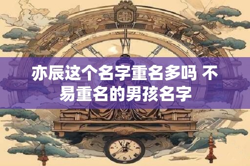 亦辰这个名字重名多吗 不易重名的男孩名字 亦辰这个名字重名多吗 不易重名的男孩名字