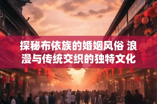 探秘布依族的婚姻风俗 浪漫与传统交织的独特文化 探秘布依族的婚姻风俗 浪漫与传统交织的独特文化