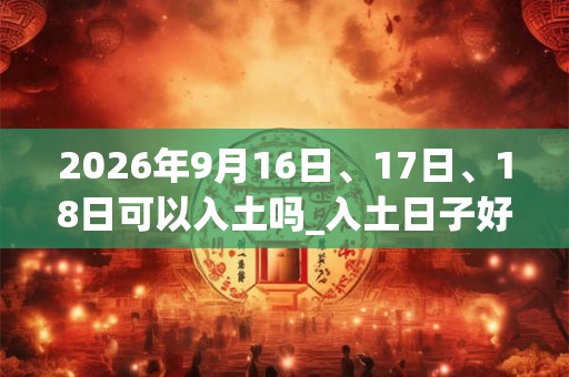 2026年9月16日、17日、18日可以入土吗_入土日子好吗 2026年9月16日、17日、18日可以入土吗_入土日子好吗