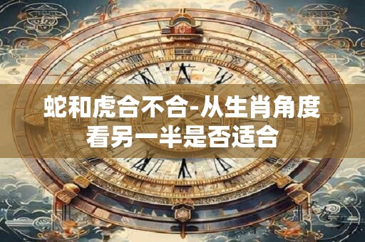 蛇和虎合不合-从生肖角度看另一半是否适合 蛇和虎合不合-从生肖角度看另一半是否适合