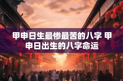 甲申日生最惨最苦的八字 甲申日出生的八字命运 甲申日生最惨最苦的八字 甲申日出生的八字命运