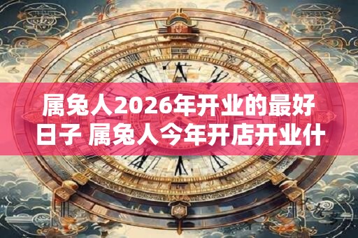 属兔人2026年开业的最好日子 属兔人今年开店开业什么日子最旺