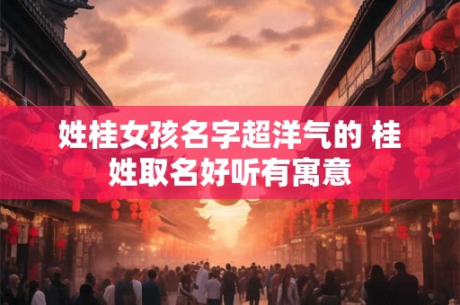 姓桂女孩名字超洋气的 桂姓取名好听有寓意 姓桂女孩名字超洋气的 桂姓取名好听有寓意