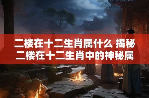 二楼在十二生肖属什么 揭秘二楼在十二生肖中的神秘属相! 二楼在十二生肖属什么 揭秘二楼在十二生肖中的神秘属相!