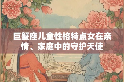 巨蟹座儿童性格特点女在亲情、家庭中的守护天使 巨蟹座儿童性格特点女在亲情、家庭中的守护天使