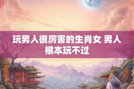 玩男人很厉害的生肖女 男人根本玩不过 玩男人很厉害的生肖女 男人根本玩不过