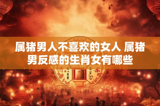 属猪男人不喜欢的女人 属猪男反感的生肖女有哪些