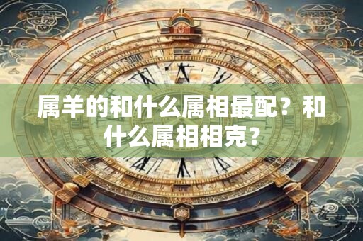 属羊的和什么属相最配?和什么属相相克? 属羊的和什么属相最配?和什么属相相克?