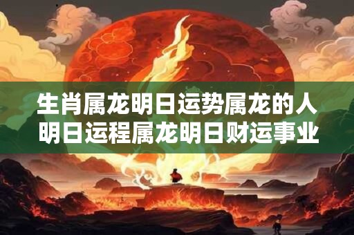 生肖属龙明日运势属龙的人明日运程属龙明日财运事业运爱情运