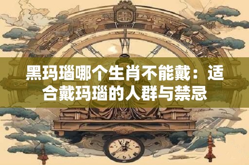 黑玛瑙哪个生肖不能戴:适合戴玛瑙的人群与禁忌 黑玛瑙哪个生肖不能戴:适合戴玛瑙的人群与禁忌