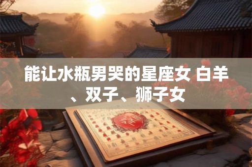 能让水瓶男哭的星座女 白羊、双子、狮子女 能让水瓶男哭的星座女 白羊、双子、狮子女