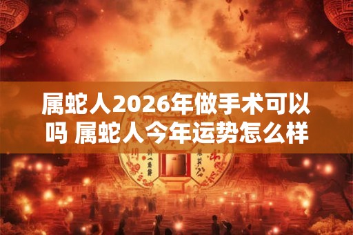 属蛇人2026年做手术可以吗 属蛇人今年运势怎么样