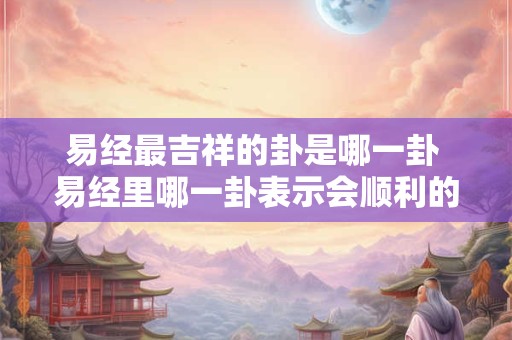 易经最吉祥的卦是哪一卦 易经里哪一卦表示会顺利的 易经最吉祥的卦是哪一卦 易经里哪一卦表示会顺利的