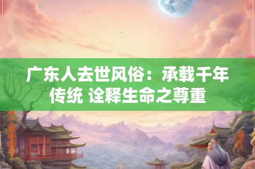广东人去世风俗：承载千年传统 诠释生命之尊重
