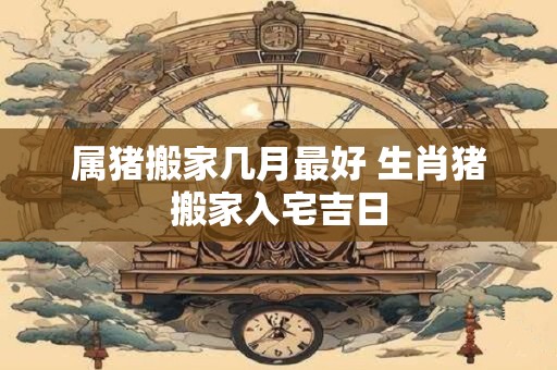 属猪搬家几月最好 生肖猪搬家入宅吉日