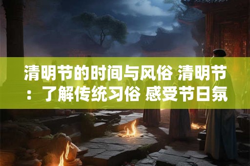 清明节的时间与风俗 清明节:了解传统习俗 感受节日氛围 清明节的时间与风俗 清明节:了解传统习俗 感受节日氛围