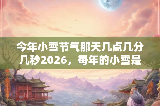 今年小雪节气那天几点几分几秒2026,每年的小雪是同一天吗? 今年小雪节气那天几点几分几秒2026,每年的小雪是同一天吗?