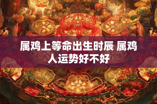 属鸡上等命出生时辰 属鸡人运势好不好