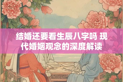 结婚还要看生辰八字吗 现代婚姻观念的深度解读 结婚还要看生辰八字吗 现代婚姻观念的深度解读