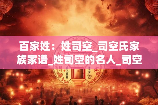 百家姓：姓司空_司空氏家族家谱_姓司空的名人_司空氏起源