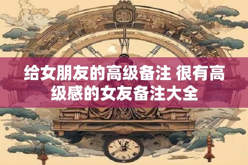 给女朋友的高级备注 很有高级感的女友备注大全