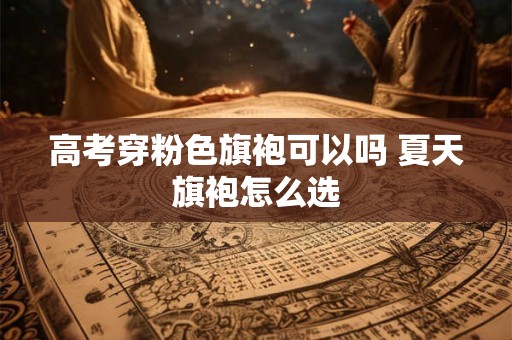 高考穿粉色旗袍可以吗 夏天旗袍怎么选