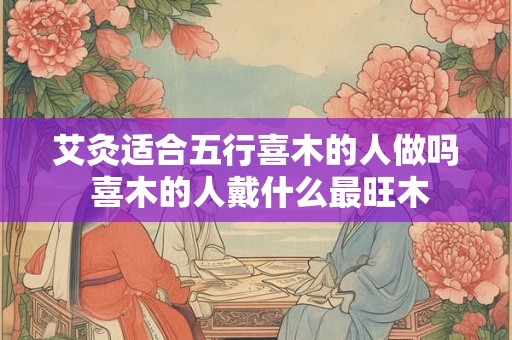 艾灸适合五行喜木的人做吗 喜木的人戴什么最旺木