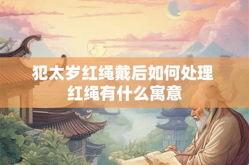 犯太岁红绳戴后如何处理 红绳有什么寓意 犯太岁红绳戴后如何处理 红绳有什么寓意