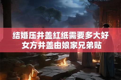 结婚压井盖红纸需要多大好 女方井盖由娘家兄弟贴