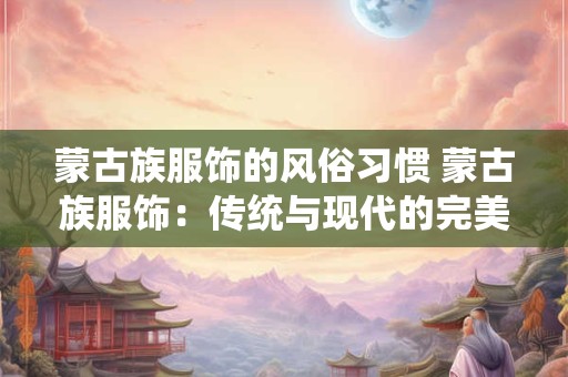 蒙古族服饰的风俗习惯 蒙古族服饰:传统与现代的完美融合 蒙古族服饰的风俗习惯 蒙古族服饰:传统与现代的完美融合