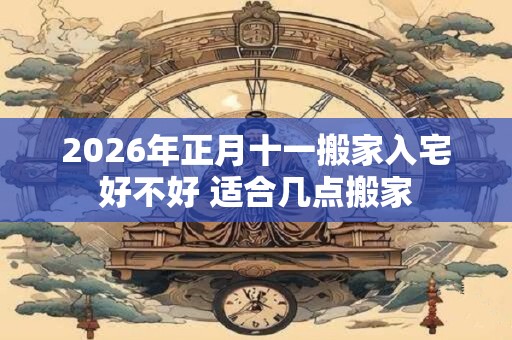 2026年正月十一搬家入宅好不好 适合几点搬家 2026年正月十一搬家入宅好不好 适合几点搬家