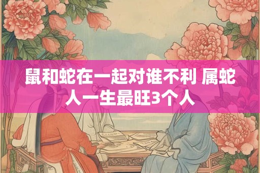 鼠和蛇在一起对谁不利 属蛇人一生最旺3个人