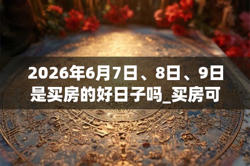 2026年6月7日、8日、9日是买房的好日子吗_买房可以吗 2026年6月7日、8日、9日是买房的好日子吗_买房可以吗
