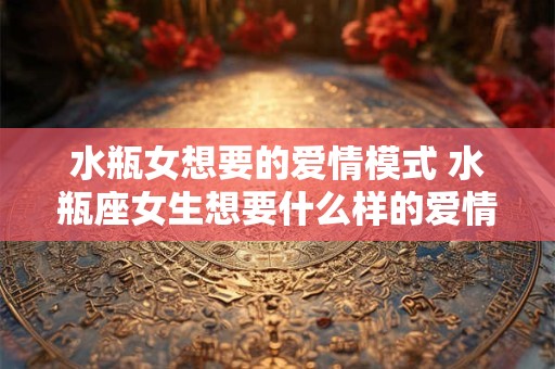 水瓶女想要的爱情模式 水瓶座女生想要什么样的爱情 水瓶女想要的爱情模式 水瓶座女生想要什么样的爱情