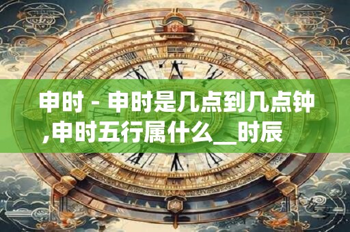 申时 - 申时是几点到几点钟,申时五行属什么__时辰 申时_ 申时 - 申时是几点到几点钟,申时五行属什么__时辰 申时_