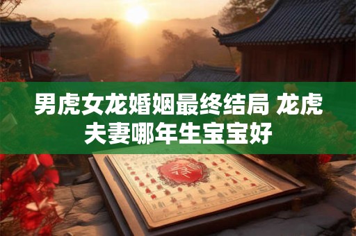 男虎女龙婚姻最终结局 龙虎夫妻哪年生宝宝好 男虎女龙婚姻最终结局 龙虎夫妻哪年生宝宝好