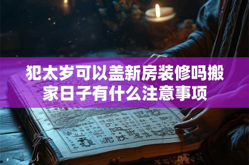 犯太岁可以盖新房装修吗搬家日子有什么注意事项 犯太岁可以盖新房装修吗搬家日子有什么注意事项