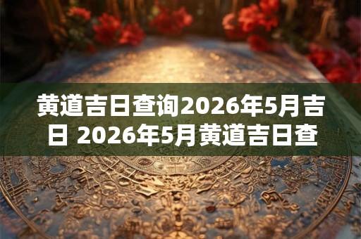 黄道吉日查询2026年5月吉日 2026年5月黄道吉日查询 黄道吉日查询2026年5月吉日 2026年5月黄道吉日查询