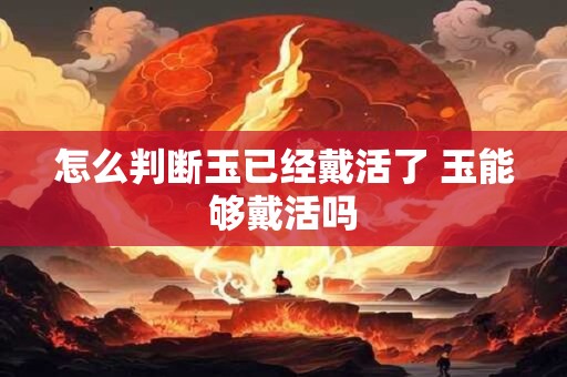 怎么判断玉已经戴活了 玉能够戴活吗 怎么判断玉已经戴活了 玉能够戴活吗