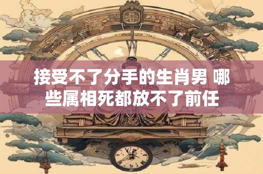 接受不了分手的生肖男 哪些属相死都放不了前任 接受不了分手的生肖男 哪些属相死都放不了前任