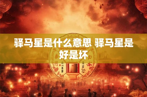 驿马星是什么意思 驿马星是好是坏