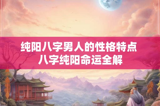 纯阳八字男人的性格特点 八字纯阳命运全解 纯阳八字男人的性格特点 八字纯阳命运全解