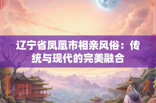 辽宁省凤凰市相亲风俗:传统与现代的完美融合 辽宁省凤凰市相亲风俗:传统与现代的完美融合